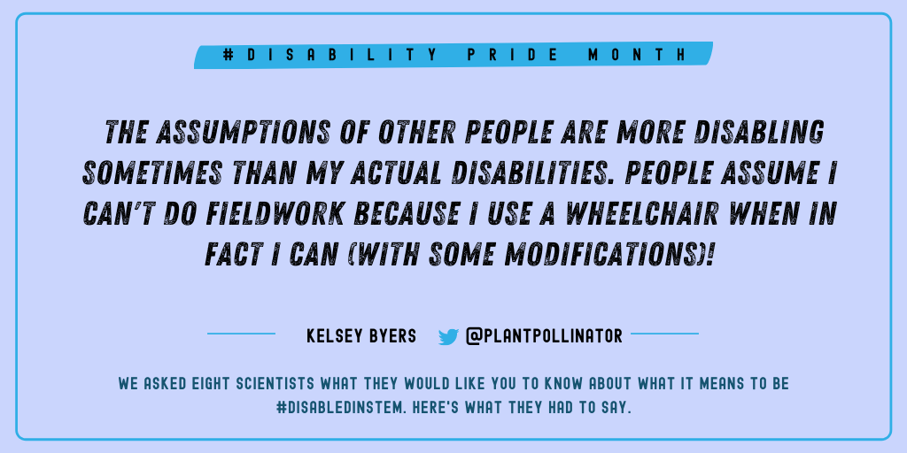 Kelsey Byers (@plantpollinator): "The assumptions of other people are more disabling sometimes than my actual disabilities. People assume I can't do fieldwork because I use a wheelchair when in fact I can (with some modifications)!"