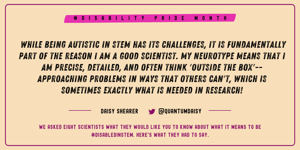 Daisy Shearer (@QuantumDaisy): "While being autistic in STEM has its challenges, it is fundamentally part of the reason I am a good scientist. My neurotype means that I am precise, detailed and often think 'outside the box'-- approaching problems in ways that others can't which is sometimes exactly what is needed in research!" 