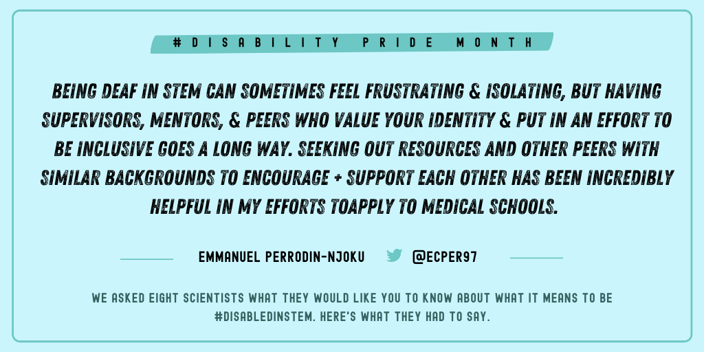Emmanuel Perrodin-Njoku (@Ecper97): “Being Deaf in STEM can sometimes feel frustrating and isolating, but having supervisors, mentors, and peers who value your identity and put in effort to be inclusive goes a LONG way. Seeking out resources and other peers with similar backgrounds to encourage and support each other has been incredibly helpful in my efforts to apply to medical schools.”